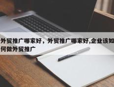 外贸推广哪家好，外贸推广哪家好,企业该如何做外贸推广