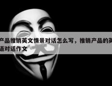 产品推销英文情景对话怎么写，推销产品的英语对话作文