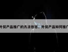 外贸产品推广的方法包括，外贸产品如何推广