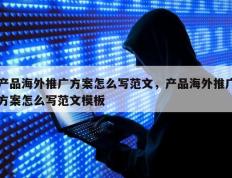 产品海外推广方案怎么写范文，产品海外推广方案怎么写范文模板