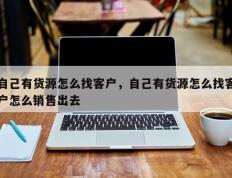 自己有货源怎么找客户，自己有货源怎么找客户怎么销售出去