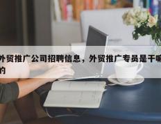 外贸推广公司招聘信息，外贸推广专员是干嘛的