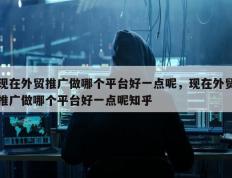 现在外贸推广做哪个平台好一点呢，现在外贸推广做哪个平台好一点呢知乎