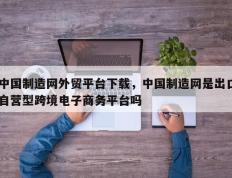 中国制造网外贸平台下载，中国制造网是出口自营型跨境电子商务平台吗