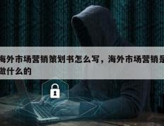 海外市场营销策划书怎么写，海外市场营销是做什么的