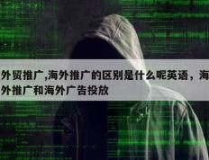 外贸推广,海外推广的区别是什么呢英语，海外推广和海外广告投放