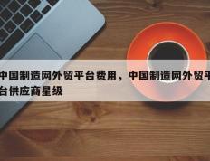 中国制造网外贸平台费用，中国制造网外贸平台供应商星级
