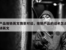 产品推销英文情景对话，推销产品的话术怎么讲英文