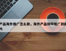 产品海外推广怎么做，海外产品如何推广到国内