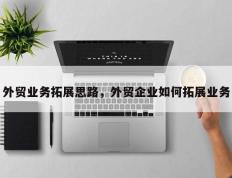 外贸业务拓展思路，外贸企业如何拓展业务