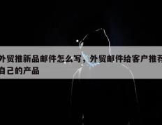 外贸推新品邮件怎么写，外贸邮件给客户推荐自己的产品
