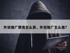 外贸推广费用怎么算，外贸推广怎么推?