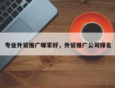 专业外贸推广哪家好，外贸推广公司排名