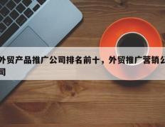 外贸产品推广公司排名前十，外贸推广营销公司