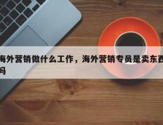 海外营销做什么工作，海外营销专员是卖东西吗