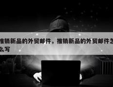 推销新品的外贸邮件，推销新品的外贸邮件怎么写