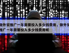 做外贸推广一年需要投入多少钱费用，做外贸推广一年需要投入多少钱费用呢
