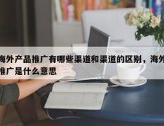 海外产品推广有哪些渠道和渠道的区别，海外推广是什么意思