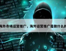 海外市场运营推广，海外运营推广是做什么的