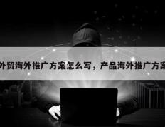 外贸海外推广方案怎么写，产品海外推广方案