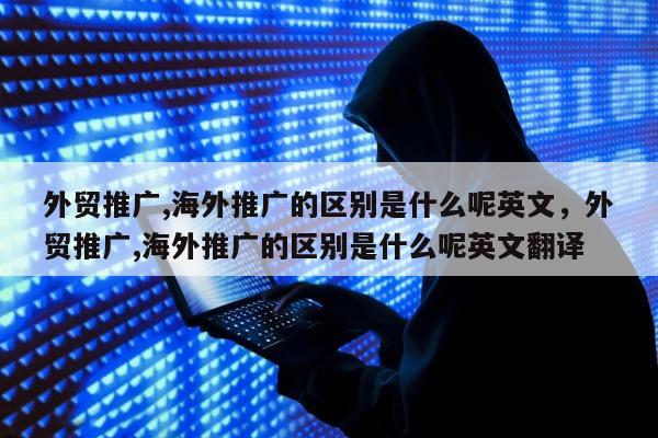 外贸推广,海外推广的区别是什么呢英文	，外贸推广,海外推广的区别是什么呢英文翻译