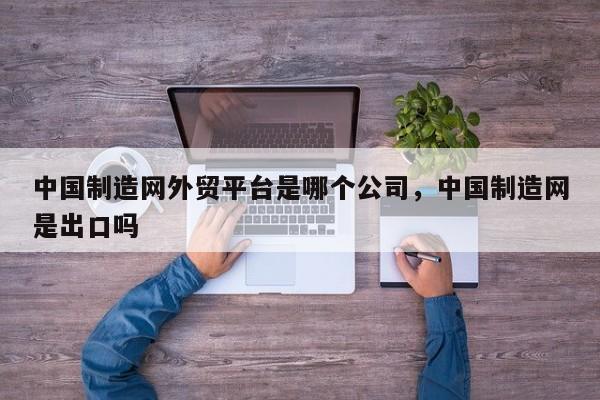 中国制造网外贸平台是哪个公司，中国制造网是出口吗