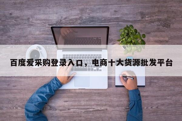 百度爱采购登录入口，电商十大货源批发平台