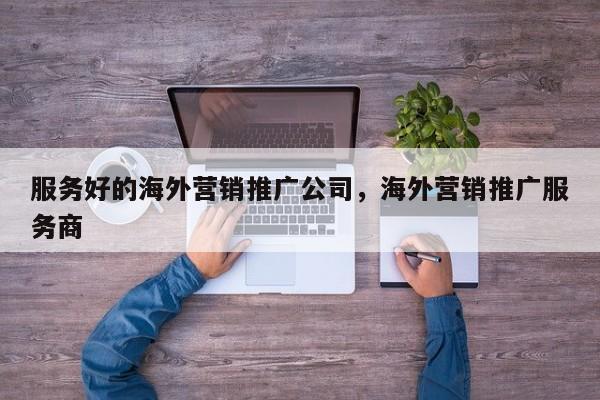 服务好的海外营销推广公司，海外营销推广服务商