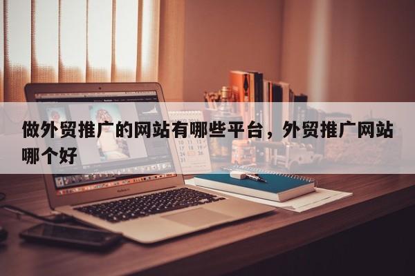 做外贸推广的网站有哪些平台	，外贸推广网站哪个好