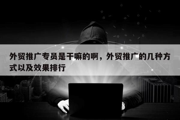 外贸推广专员是干嘛的啊	，外贸推广的几种方式以及效果排行
