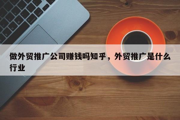 做外贸推广公司赚钱吗知乎	，外贸推广是什么行业