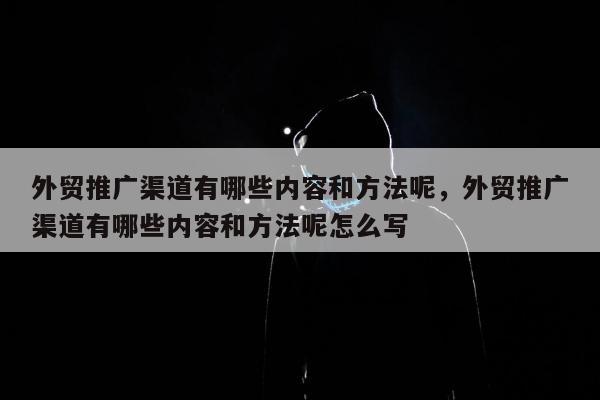 外贸推广渠道有哪些内容和方法呢，外贸推广渠道有哪些内容和方法呢怎么写