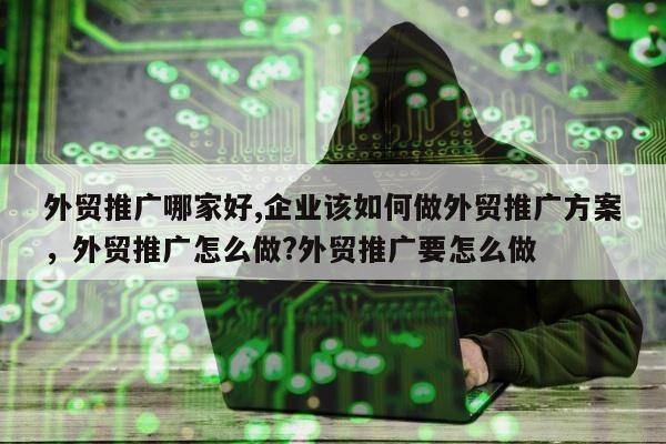 外贸推广哪家好,企业该如何做外贸推广方案	，外贸推广怎么做?外贸推广要怎么做