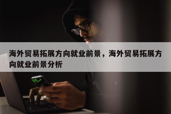 海外贸易拓展方向就业前景	，海外贸易拓展方向就业前景分析