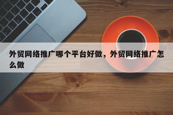 外贸网络推广哪个平台好做，外贸网络推广怎么做