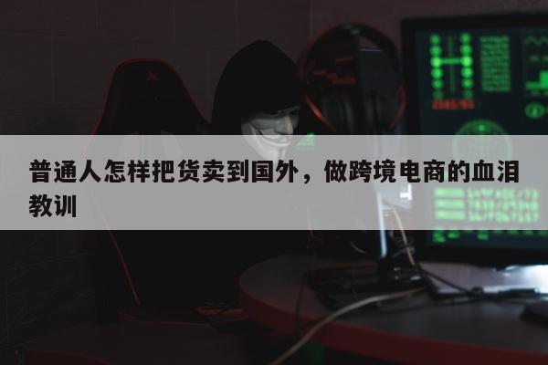 普通人怎样把货卖到国外，做跨境电商的血泪教训