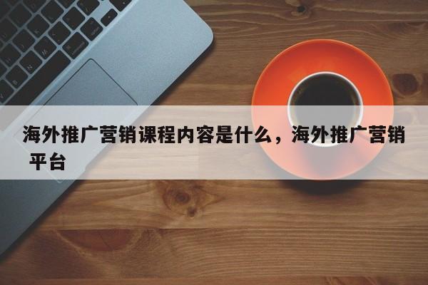 海外推广营销课程内容是什么	，海外推广营销 平台