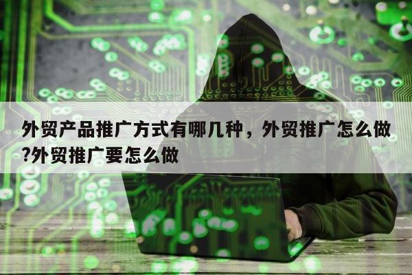 外贸产品推广方式有哪几种，外贸推广怎么做?外贸推广要怎么做