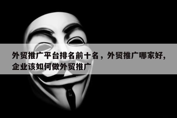 外贸推广平台排名前十名	，外贸推广哪家好,企业该如何做外贸推广
