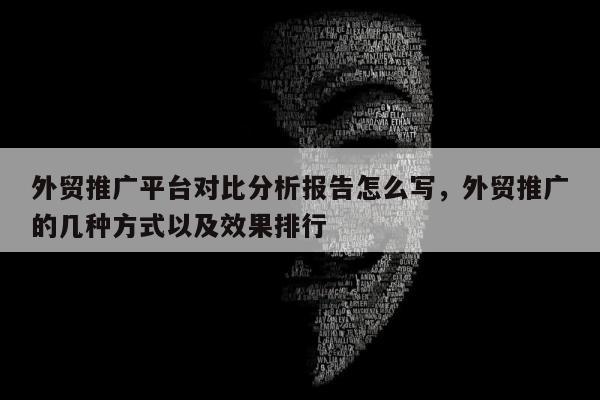 外贸推广平台对比分析报告怎么写	，外贸推广的几种方式以及效果排行