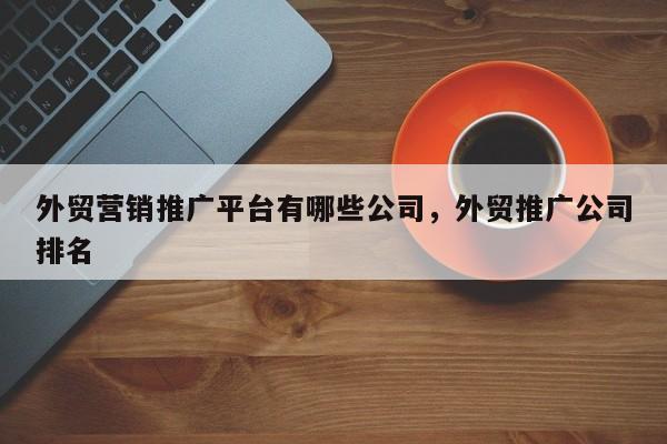 外贸营销推广平台有哪些公司，外贸推广公司排名