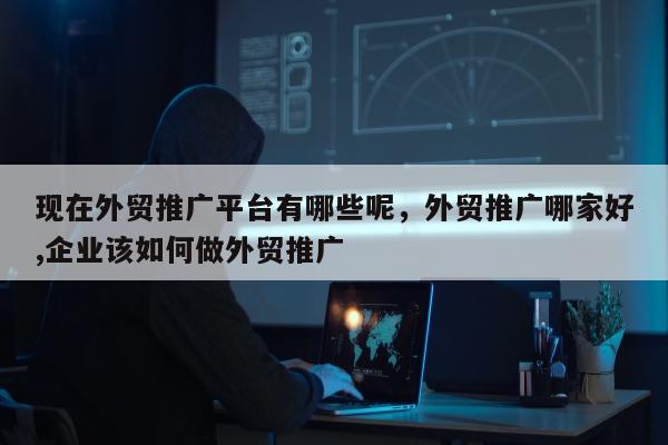 现在外贸推广平台有哪些呢，外贸推广哪家好,企业该如何做外贸推广