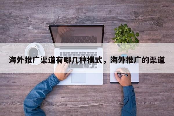 海外推广渠道有哪几种模式，海外推广的渠道