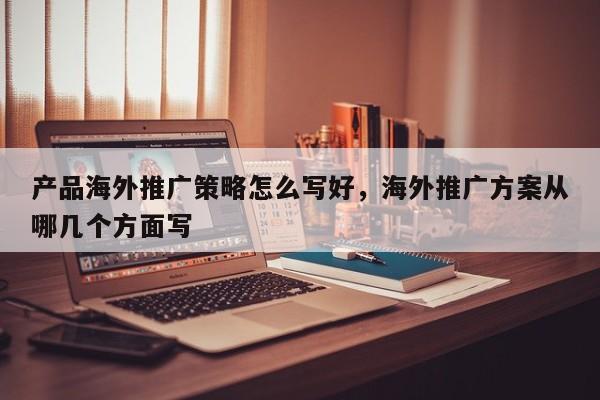 产品海外推广策略怎么写好，海外推广方案从哪几个方面写