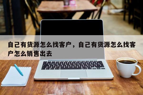 自己有货源怎么找客户，自己有货源怎么找客户怎么销售出去