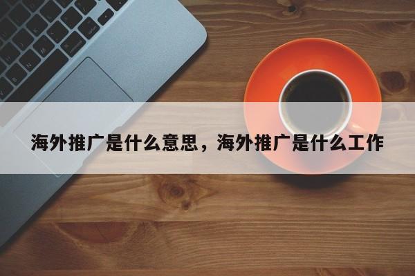 海外推广是什么意思，海外推广是什么工作