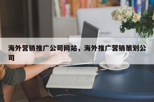 海外营销推广公司网站	，海外推广营销策划公司
