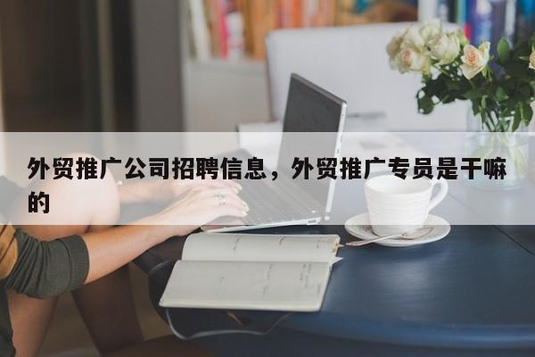 外贸推广公司招聘信息，外贸推广专员是干嘛的