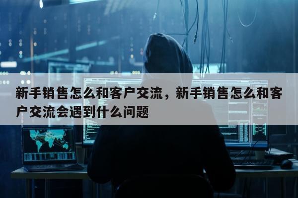 新手销售怎么和客户交流	，新手销售怎么和客户交流会遇到什么问题