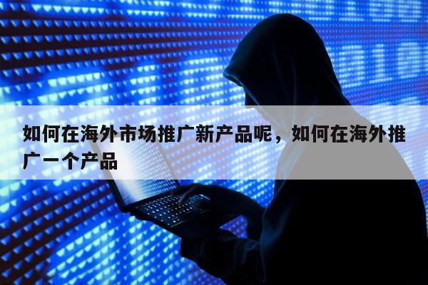 如何在海外市场推广新产品呢，如何在海外推广一个产品